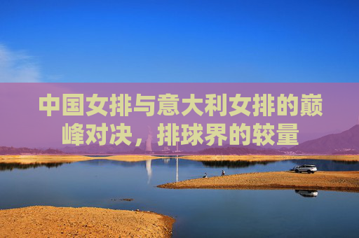 中国女排与意大利女排的巅峰对决，排球界的较量