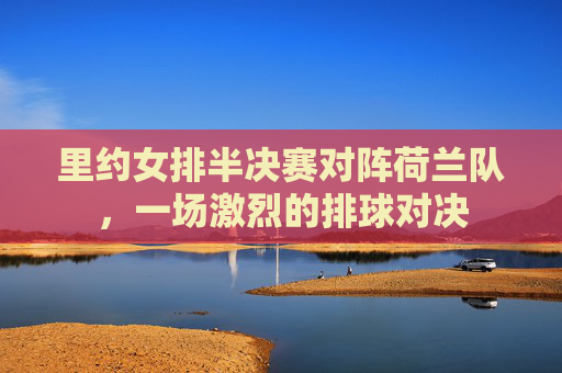里约女排半决赛对阵荷兰队，一场激烈的排球对决