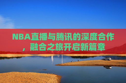 NBA直播与腾讯的深度合作，融合之旅开启新篇章