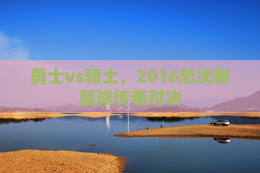 勇士vs骑士，2016总决赛篮球传奇对决