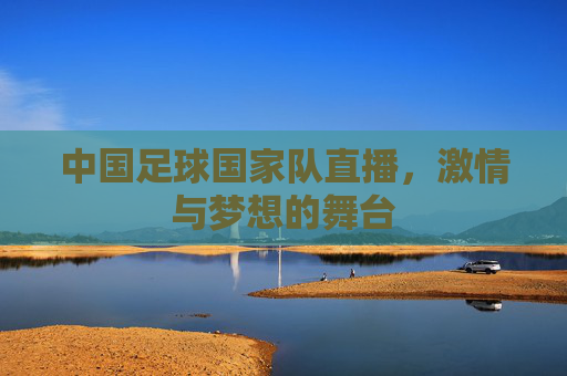 中国足球国家队直播,激情与梦想的舞台 中国足球国家队直播,激情与梦想的舞台