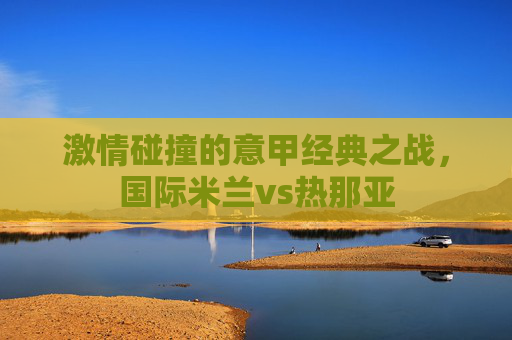 激情碰撞的意甲经典之战，国际米兰vs热那亚