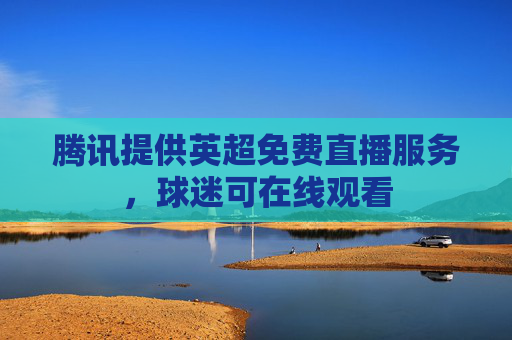 腾讯提供英超免费直播服务，球迷可在线观看