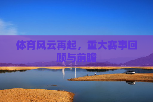 体育风云再起,重大赛事回顾与前瞻 体育风云再起,重大赛事回顾与前瞻