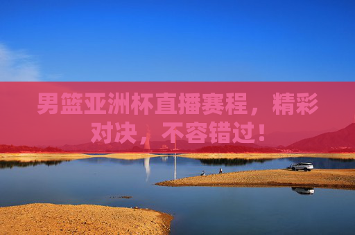 男篮亚洲杯直播赛程，精彩对决，不容错过！