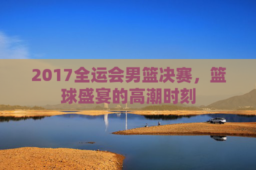 2017全运会男篮决赛，篮球盛宴的高潮时刻