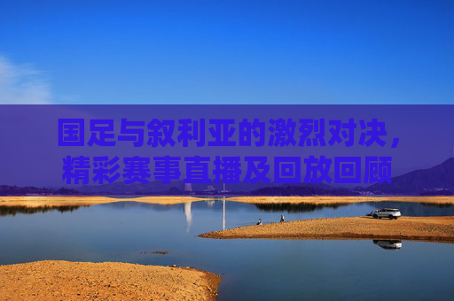 国足与叙利亚的激烈对决,精彩赛事直播及回放回顾 国足与叙利亚的激烈对决,精彩赛事直播及回放回顾