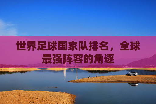 世界足球国家队排名，全球最强阵容的角逐