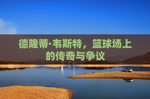 德隆蒂·韦斯特，篮球场上的传奇与争议