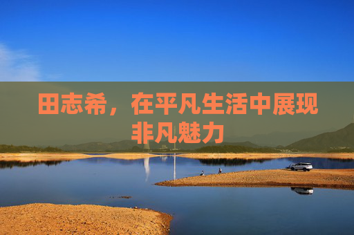 田志希，在平凡生活中展现非凡魅力