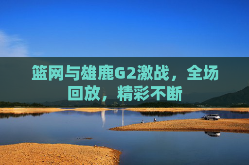篮网与雄鹿G2激战，全场回放，精彩不断
