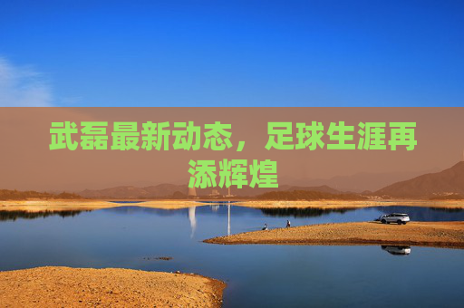 武磊最新动态，足球生涯再添辉煌