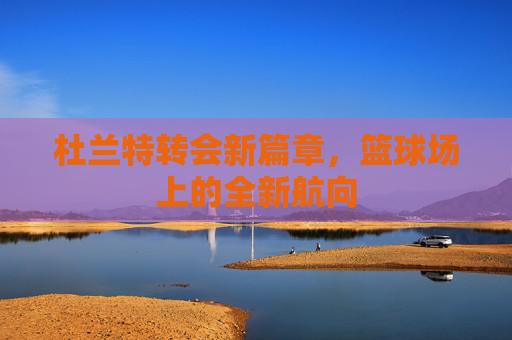 杜兰特转会新篇章，篮球场上的全新航向