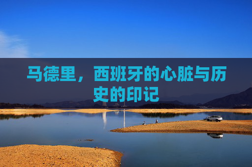 马德里，西班牙的心脏与历史的印记