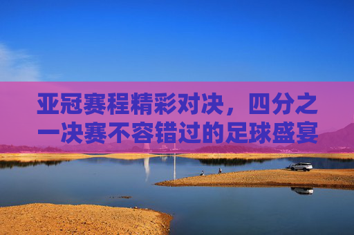 亚冠赛程精彩对决，四分之一决赛不容错过的足球盛宴