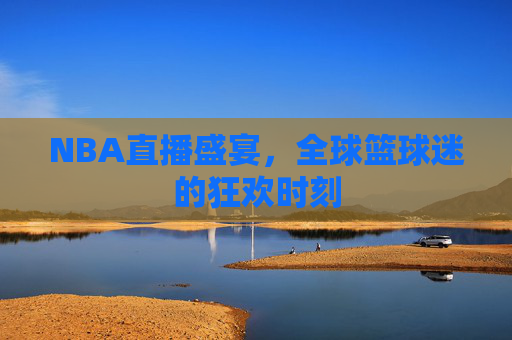 NBA直播盛宴，全球篮球迷的狂欢时刻