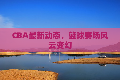 CBA最新动态，篮球赛场风云变幻