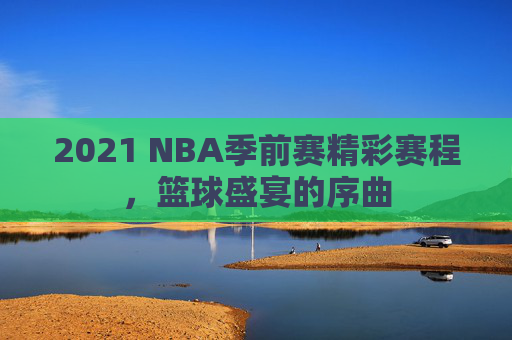 2021 NBA季前赛精彩赛程，篮球盛宴的序曲