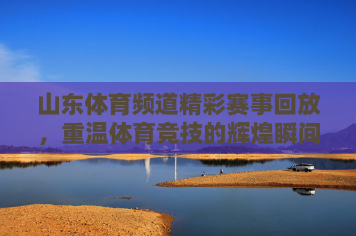 山东体育频道精彩赛事回放，重温体育竞技的辉煌瞬间