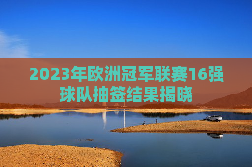 2023年欧洲冠军联赛16强球队抽签结果揭晓