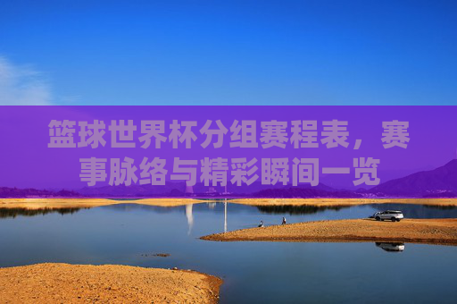篮球世界杯分组赛程表，赛事脉络与精彩瞬间一览