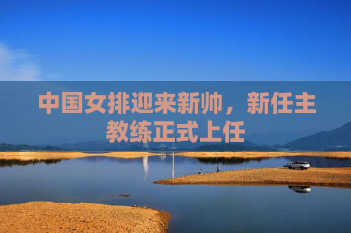 中国女排迎来新帅，新任主教练正式上任