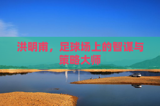 洪明甫，足球场上的智谋与策略大师