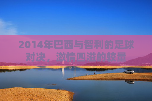 2014年巴西与智利的足球对决，激情四溢的较量