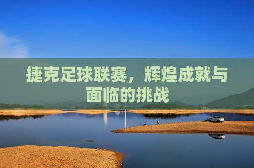 捷克足球联赛，辉煌成就与面临的挑战