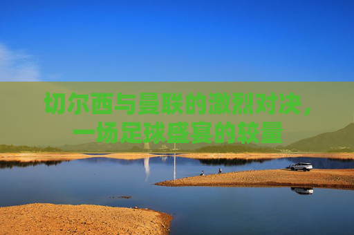 切尔西与曼联的激烈对决，一场足球盛宴的较量