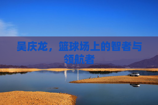 吴庆龙，篮球场上的智者与领航者