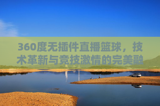 360度无插件直播篮球，技术革新与竞技激情的完美融合