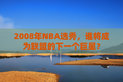 2008年NBA选秀，谁将成为联盟的下一个巨星？