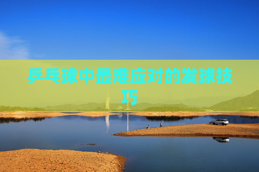 乒乓球中最难应对的发球技巧