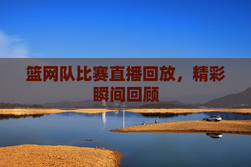 篮网队比赛直播回放，精彩瞬间回顾