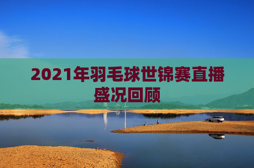 2021年羽毛球世锦赛直播盛况回顾
