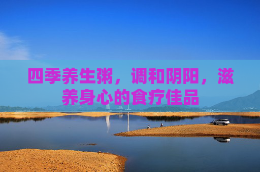 四季养生粥，调和阴阳，滋养身心的食疗佳品