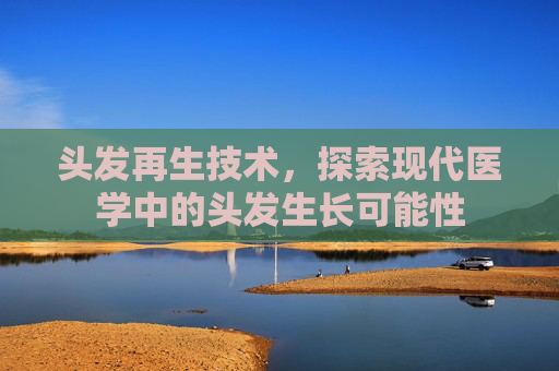 头发再生技术，探索现代医学中的头发生长可能性