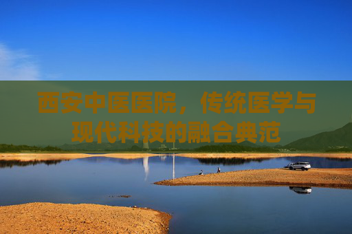 西安中医医院，传统医学与现代科技的融合典范