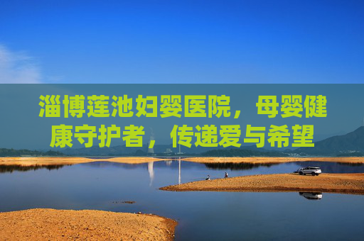 淄博莲池妇婴医院，母婴健康守护者，传递爱与希望
