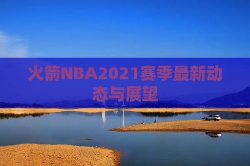 火箭NBA2021赛季最新动态与展望