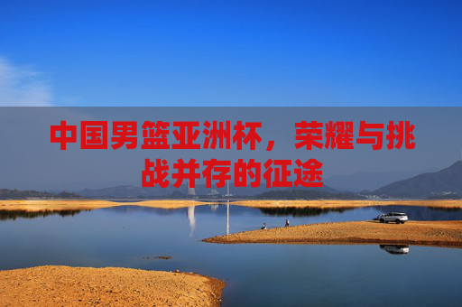 中国男篮亚洲杯，荣耀与挑战并存的征途