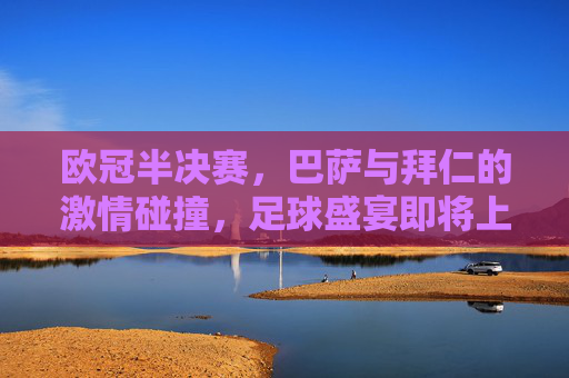 欧冠半决赛，巴萨与拜仁的激情碰撞，足球盛宴即将上演