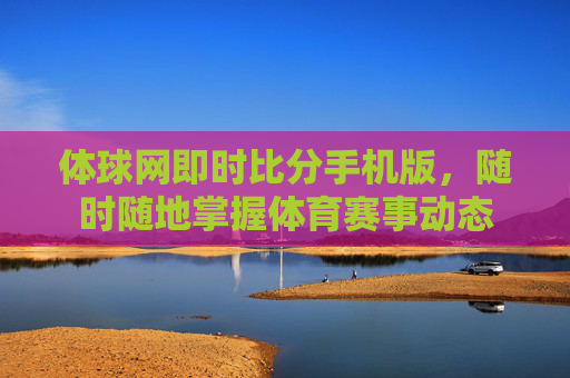 体球网即时比分手机版，随时随地掌握体育赛事动态