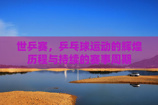 世乒赛，乒乓球运动的辉煌历程与持续的赛事周期
