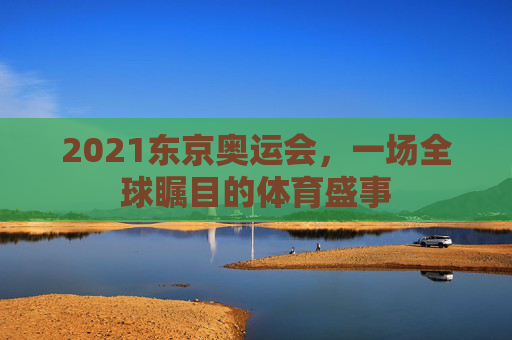 2021东京奥运会，一场全球瞩目的体育盛事