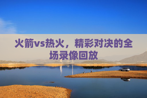 火箭vs热火，精彩对决的全场录像回放
