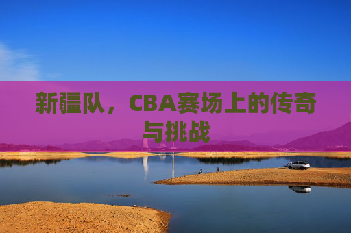新疆队，CBA赛场上的传奇与挑战