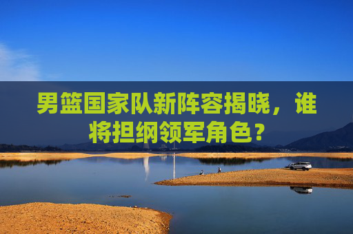男篮国家队新阵容揭晓，谁将担纲领军角色？