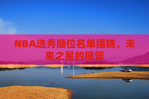 NBA选秀顺位名单揭晓，未来之星的摇篮